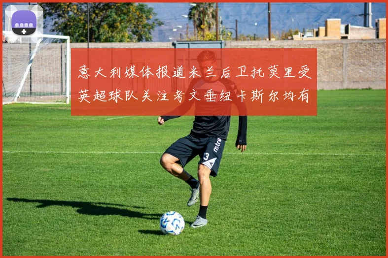 意大利媒体报道米兰后卫托莫里受英超球队关注考文垂纽卡斯尔均有意引进