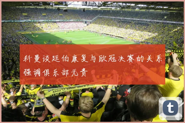科曼谈廷伯康复与欧冠决赛的关系强调俱乐部无责