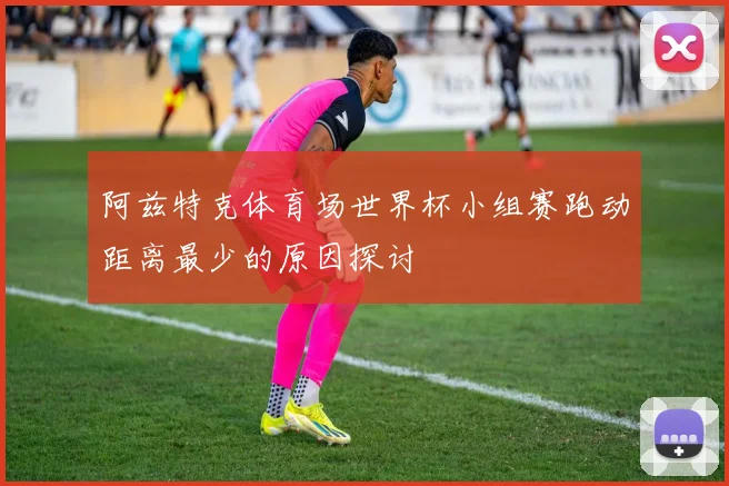 阿兹特克体育场世界杯小组赛跑动距离最少的原因探讨