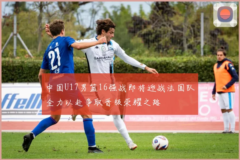 中国U17男篮16强战即将迎战法国队全力以赴争取晋级荣耀之路