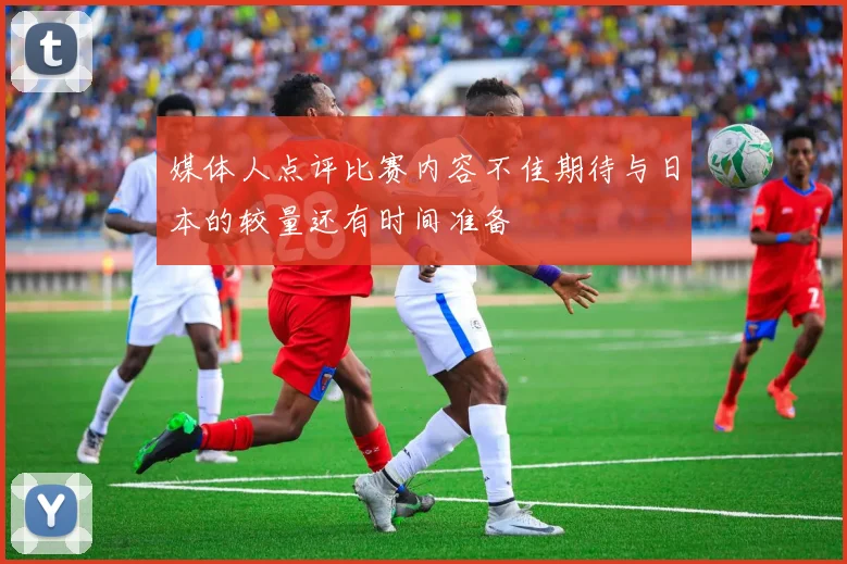 媒体人点评比赛内容不佳期待与日本的较量还有时间准备