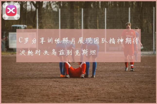 C罗分享训练照片展现团队精神期待次轮对决乌兹别克斯坦