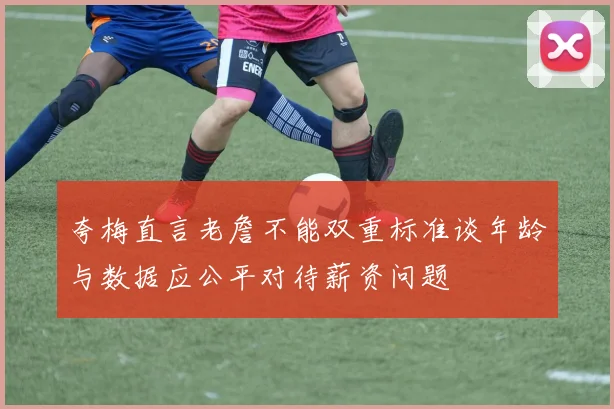 夸梅直言老詹不能双重标准谈年龄与数据应公平对待薪资问题