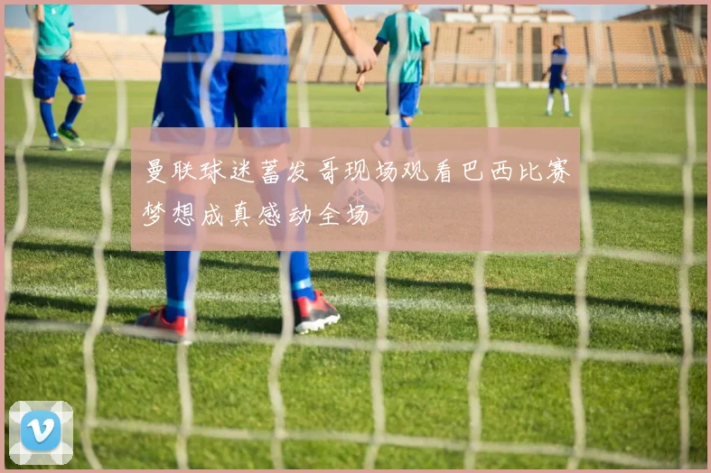 曼联球迷蓄发哥现场观看巴西比赛梦想成真感动全场