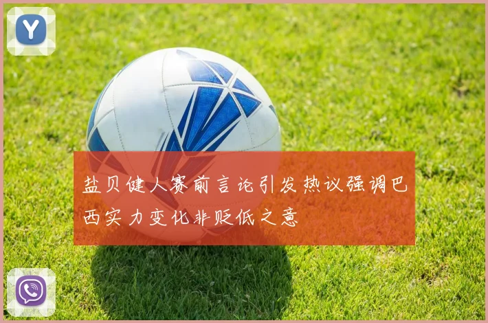 盐贝健人赛前言论引发热议强调巴西实力变化非贬低之意