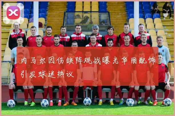 内马尔因伤缺阵观战曝光华丽配饰引发球迷热议