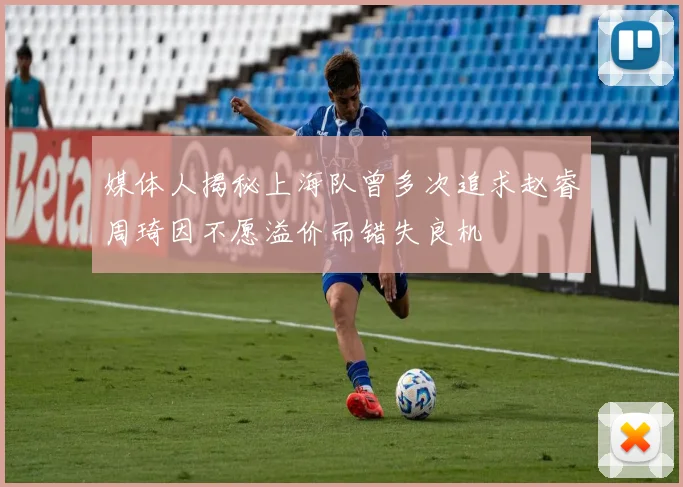 媒体人揭秘上海队曾多次追求赵睿周琦因不愿溢价而错失良机